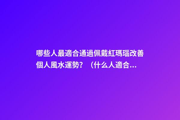 哪些人最適合通過佩戴紅瑪瑙改善個人風水運勢？（什么人適合佩戴紅瑪瑙）