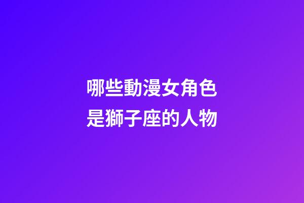 哪些動漫女角色是獅子座的人物-第1張-星座運勢-玄機派