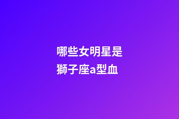 哪些女明星是獅子座a型血-第1張-星座運勢-玄機派