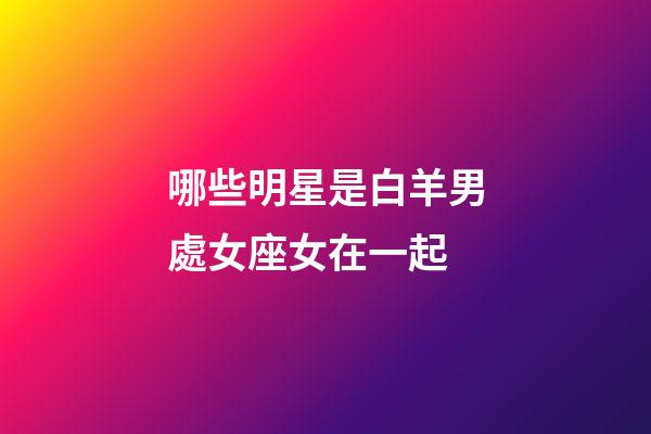 哪些明星是白羊男處女座女在一起-第1張-星座運勢-玄機派