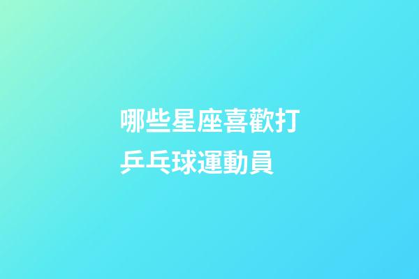 哪些星座喜歡打乒乓球運動員-第1張-星座運勢-玄機派