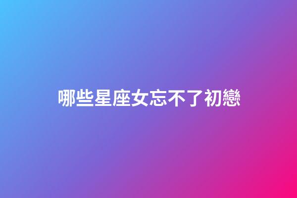 哪些星座女忘不了初戀-第1張-星座運勢-玄機派