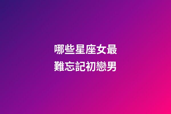 哪些星座女最難忘記初戀男-第1張-星座運勢-玄機派
