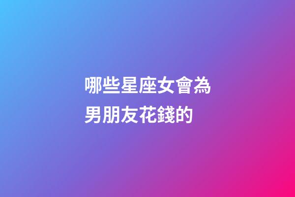 哪些星座女會為男朋友花錢的-第1張-星座運勢-玄機派