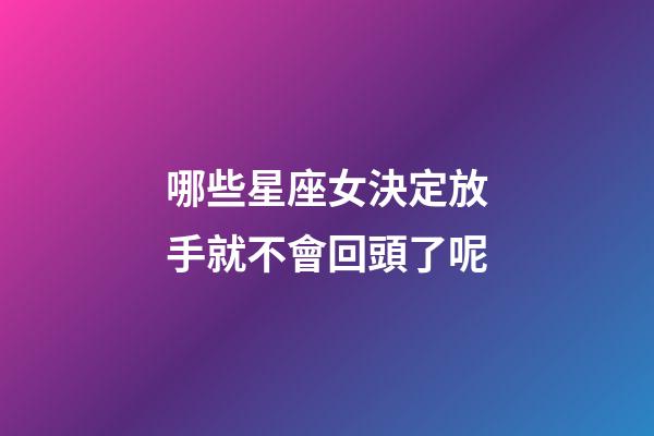哪些星座女決定放手就不會回頭了呢-第1張-星座運勢-玄機派