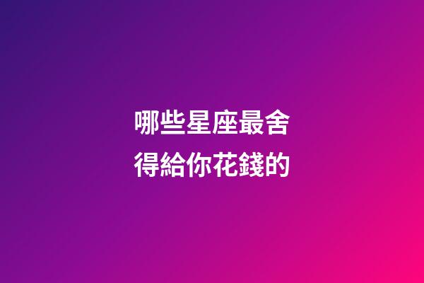哪些星座最舍得給你花錢的-第1張-星座運勢-玄機派