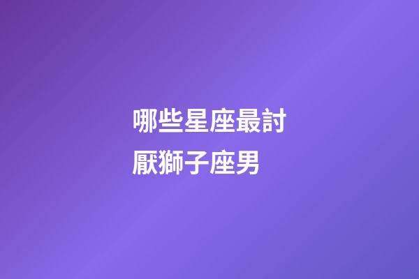 哪些星座最討厭獅子座男-第1張-星座運勢-玄機派
