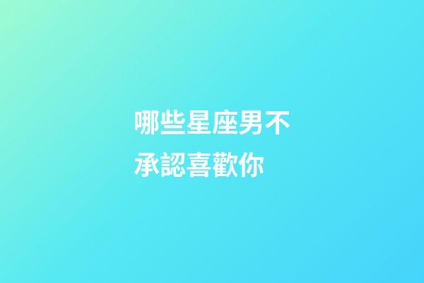 哪些星座男不承認喜歡你-第1張-星座運勢-玄機派