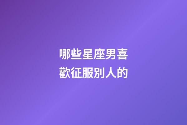 哪些星座男喜歡征服別人的-第1張-星座運勢-玄機派