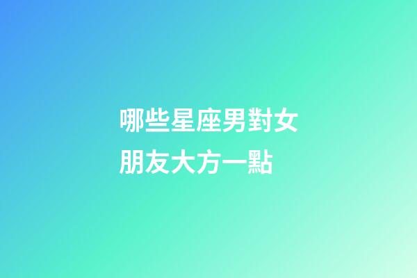 哪些星座男對女朋友大方一點-第1張-星座運勢-玄機派