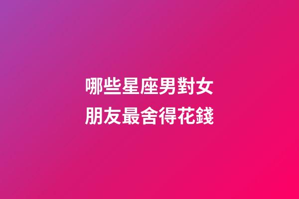 哪些星座男對女朋友最舍得花錢-第1張-星座運(yùn)勢-玄機(jī)派
