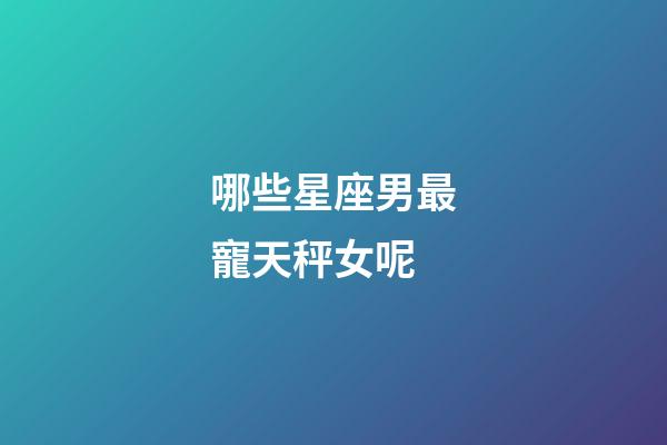 哪些星座男最寵天秤女呢-第1張-星座運勢-玄機派