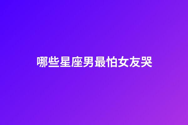 哪些星座男最怕女友哭-第1張-星座運勢-玄機派