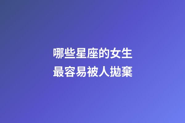 哪些星座的女生最容易被人拋棄-第1張-星座運(yùn)勢(shì)-玄機(jī)派