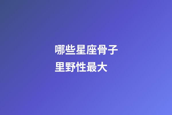 哪些星座骨子里野性最大-第1張-星座運勢-玄機派