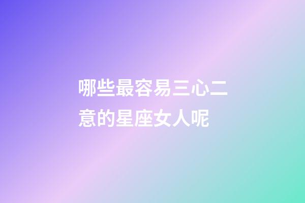 哪些最容易三心二意的星座女人呢-第1張-星座運勢-玄機派