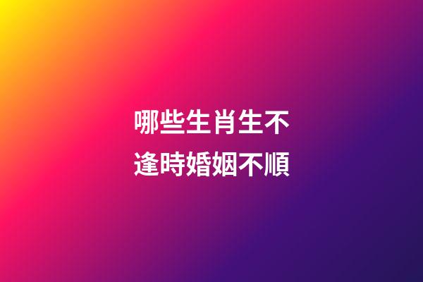哪些生肖生不逢時婚姻不順