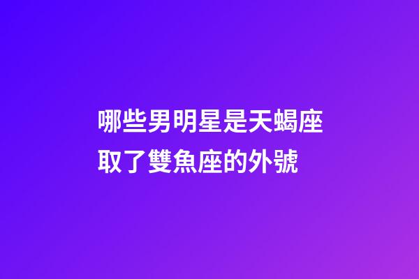 哪些男明星是天蝎座取了雙魚座的外號-第1張-星座運勢-玄機派