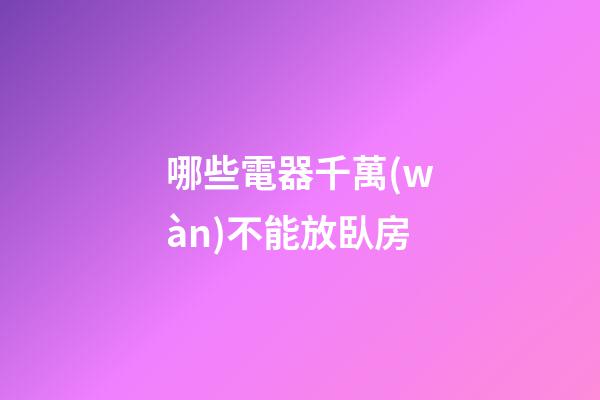 哪些電器千萬(wàn)不能放臥房