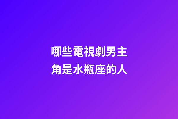 哪些電視劇男主角是水瓶座的人-第1張-星座運勢-玄機派
