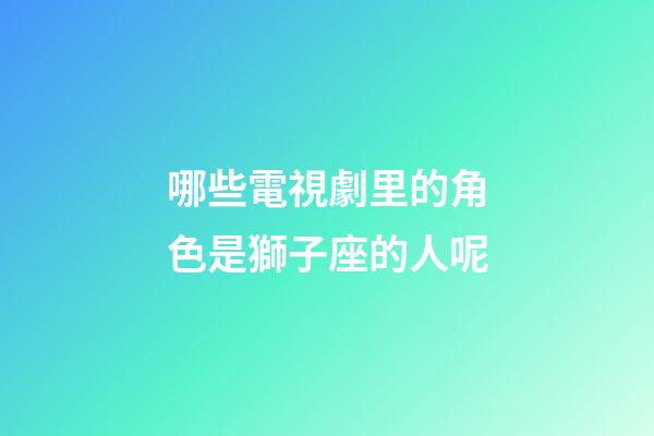 哪些電視劇里的角色是獅子座的人呢-第1張-星座運勢-玄機派