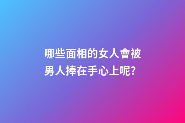 哪些面相的女人會被男人捧在手心上呢？