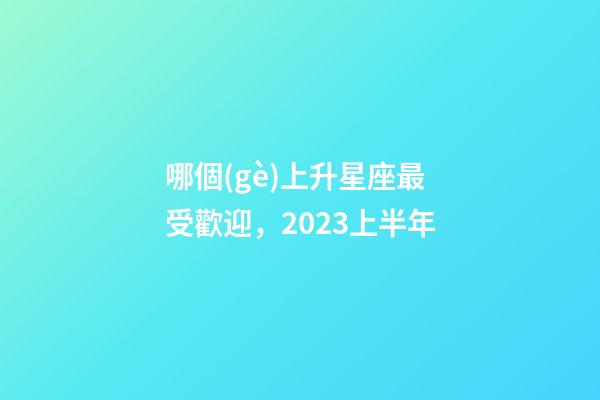 哪個(gè)上升星座最受歡迎，2023上半年-第1張-觀點(diǎn)-玄機(jī)派