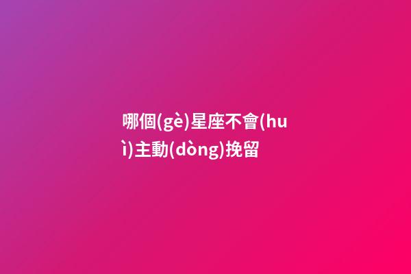 哪個(gè)星座不會(huì)主動(dòng)挽留-第1張-星座運(yùn)勢-玄機(jī)派