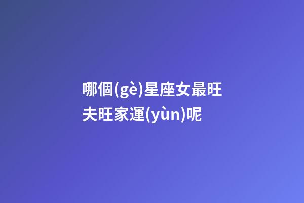 哪個(gè)星座女最旺夫旺家運(yùn)呢-第1張-星座運(yùn)勢(shì)-玄機(jī)派