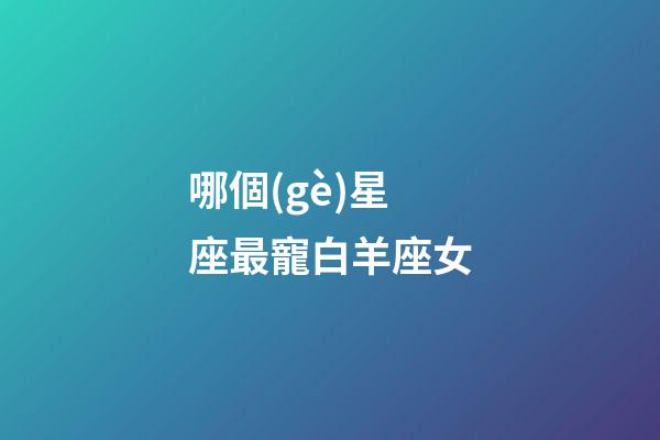 哪個(gè)星座最寵白羊座女-第1張-星座運(yùn)勢(shì)-玄機(jī)派
