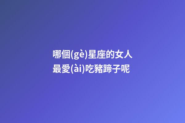 哪個(gè)星座的女人最愛(ài)吃豬蹄子呢
