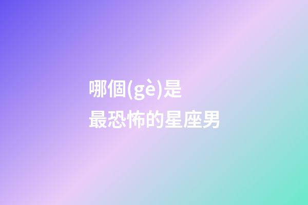 哪個(gè)是最恐怖的星座男-第1張-星座運(yùn)勢-玄機(jī)派