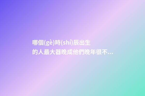 哪個(gè)時(shí)辰出生的人最大器晚成?他們晚年很不得了