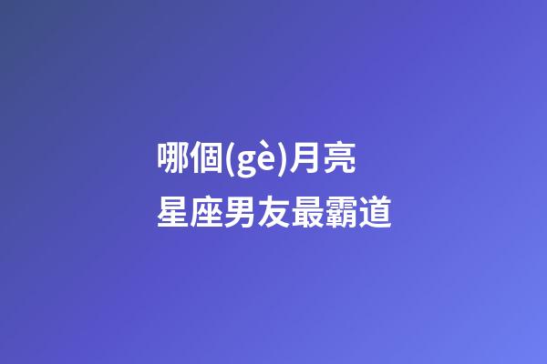 哪個(gè)月亮星座男友最霸道-第1張-星座運(yùn)勢(shì)-玄機(jī)派