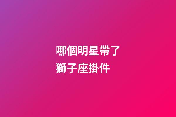 哪個明星帶了獅子座掛件-第1張-星座運勢-玄機派