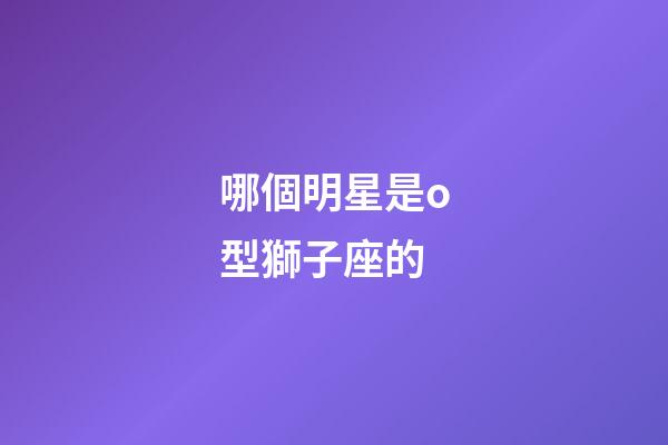 哪個明星是o型獅子座的-第1張-星座運(yùn)勢-玄機(jī)派