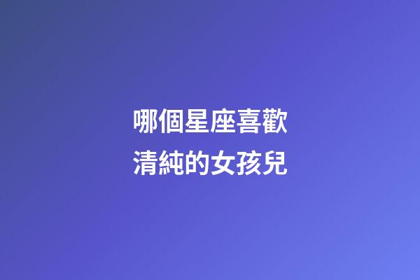 哪個星座喜歡清純的女孩兒-第1張-星座運勢-玄機派