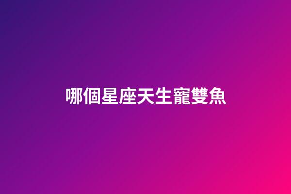 哪個星座天生寵雙魚-第1張-星座運勢-玄機派