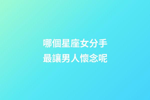 哪個星座女分手最讓男人懷念呢-第1張-星座運勢-玄機派