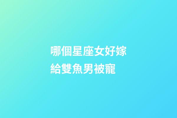哪個星座女好嫁給雙魚男被寵-第1張-星座運勢-玄機派