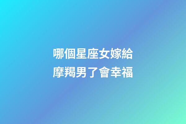 哪個星座女嫁給摩羯男了會幸福-第1張-星座運勢-玄機派