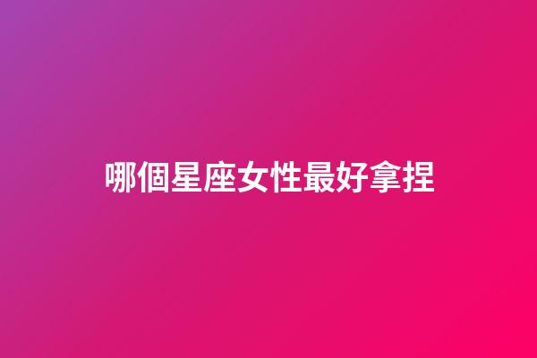 哪個星座女性最好拿捏-第1張-星座運勢-玄機派