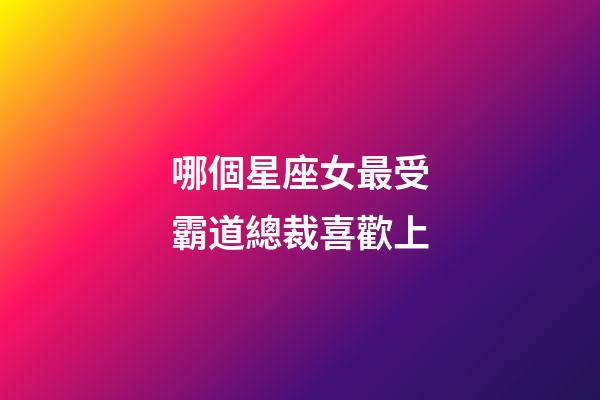 哪個星座女最受霸道總裁喜歡上-第1張-星座運(yùn)勢-玄機(jī)派