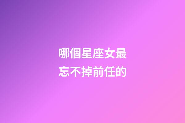 哪個星座女最忘不掉前任的-第1張-星座運勢-玄機派