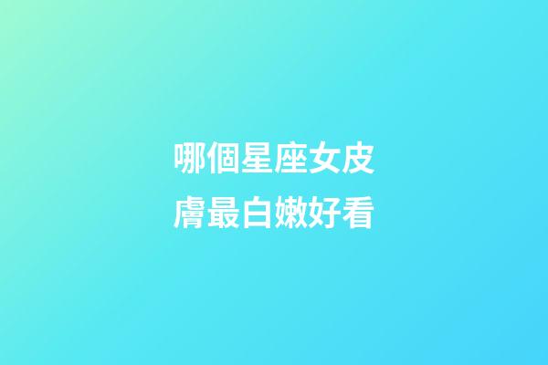 哪個星座女皮膚最白嫩好看-第1張-星座運勢-玄機派