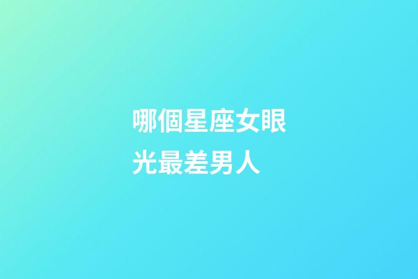 哪個星座女眼光最差男人-第1張-星座運勢-玄機派
