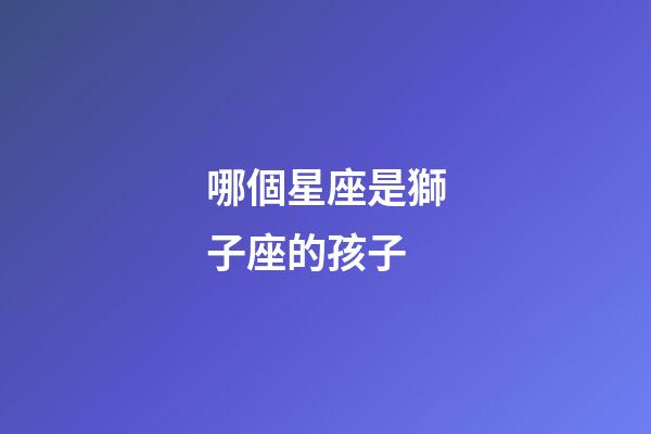 哪個星座是獅子座的孩子-第1張-星座運勢-玄機派