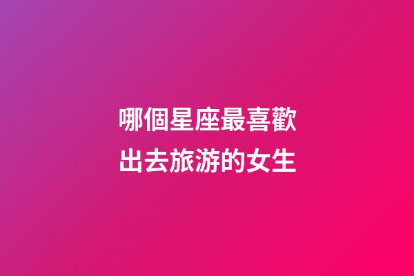哪個星座最喜歡出去旅游的女生-第1張-星座運勢-玄機派