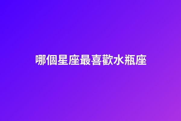 哪個星座最喜歡水瓶座-第1張-星座運勢-玄機派
