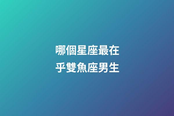 哪個星座最在乎雙魚座男生-第1張-星座運勢-玄機派